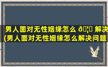 男人面对无性姻缘怎么 🦈 解决(男人面对无性姻缘怎么解决问题)